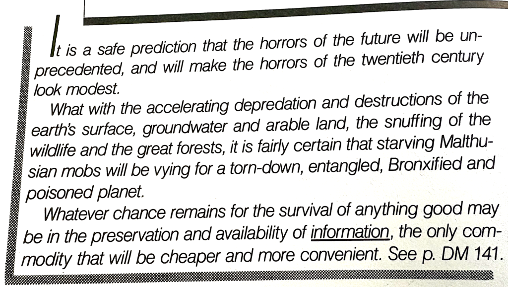 An excerpt from the book by Ted Nelson Computer Lib/Dream Machines. It reads, 'It is a safe prediction that the horrors of the future will be unprecedented, and will make the horrors of the twentieth century look modest.
What with the accelerating depredation and destruction of the earth's surface, groundwater and arable land, the snuffing of the wildlife and the great forests, it is fairly certain that starving Malthusian mobs will be vying for a torn-down, entangled, Broxified and poisoned planet.
Whatever chance remains for the survival of anything good may be in the preservation and availabilioty of information, the only commodity that will be cheaper and more convenient. See p. DM 141
